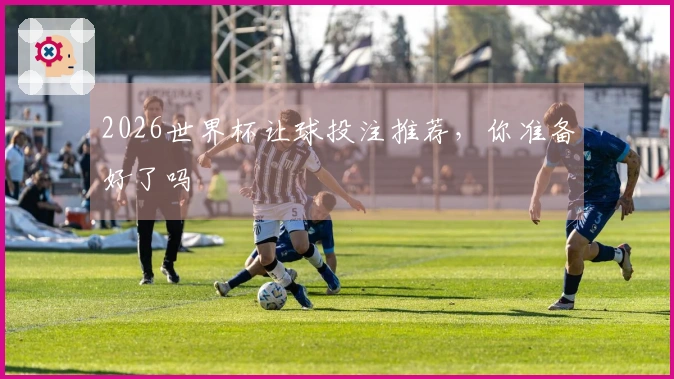 2026世界杯让球投注推荐，你准备好了吗